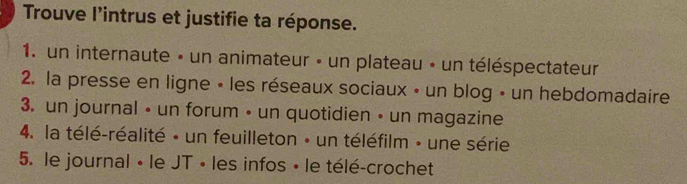 Trouve l'intrus et justifie ta réponse. 
1. un internaute » un animateur - un plateau - un téléspectateur 
2. la presse en ligne • les réseaux sociaux • un blog • un hebdomadaire 
3. un journal • un forum • un quotidien • un magazine 
4. la télé-réalité - un feuilleton - un téléfilm » une série 
5. le journal « le JT » les infos » le télé-crochet