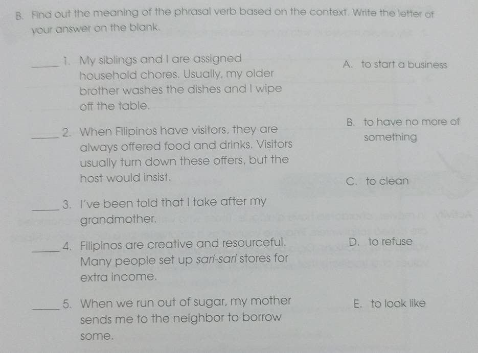 Find out the meaning of the phrasal verb based on the context. Write the letter of
your answer on the blank.
_1. My siblings and I are assigned A. to start a business
household chores. Usually, my older
brother washes the dishes and I wipe
off the table.
B. to have no more of
_
2. When Filipinos have visitors, they are
something
always offered food and drinks. Visitors
usually turn down these offers, but the
host would insist. C. to clean
_
3. I’ve been told that I take after my
grandmother.
_4. Filipinos are creative and resourceful. D. to refuse
Many people set up sari-sari stores for
extra income.
_
5. When we run out of sugar, my mother E. to look like
sends me to the neighbor to borrow
some.