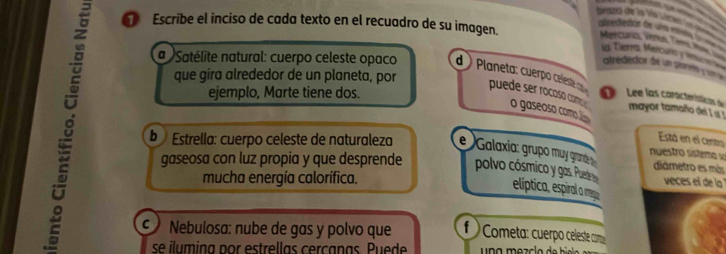 brazjo de la Vío V Con d 
Escribe el inciso de cada texto en el recuadro de su imagen. 
reerda de a m e 
Mercurio Vêntus Tems Rr 
le Tierra Mercurio y inu 
atrededor de un pane y l 
que gira alrededor de un planeta, por 
a Satélite natural: cuerpo celeste opaco d Planeta: cuerp celest a 1 Lee las características de 
ejemplo, Marte tiene dos. 
puede ser rocoso com 
o gaseoso como 
8 b Estrella: cuerpo celeste de naturaleza eGalaxia: grupo muy grand nuestro sistema diámetro es más 
mayor tamaño del I ! 
Está en el centro 
gaseosa con luz propia y que desprende polvo cósmico y gas. Pued veces el de lo 
mucha energía calorífica. 
elíptica, espiral o meg 
Nebulosa: nube de gas y polvo que f Cometa: cuerpo celeste como 
se ilumina por estrellas cercanas. Puede