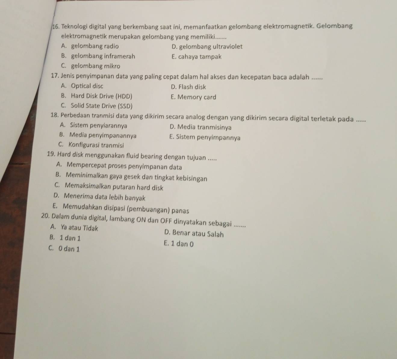 Teknologi digital yang berkembang saat ini, memanfaatkan gelombang elektromagnetik. Gelombang
elektromagnetik merupakan gelombang yang memiliki........
A. gelombang radio D. gelombang ultraviolet
B. gelombang inframerah E. cahaya tampak
C. gelombang mikro
17. Jenis penyimpanan data yang paling cepat dalam hal akses dan kecepatan baca adalah ......
A. Optical disc D. Flash disk
B. Hard Disk Drive (HDD) E. Memory card
C. Solid State Drive (SSD)
18. Perbedaan tranmisi data yang dikirim secara analog dengan yang dikirim secara digital terletak pada .....
A. Sistem penyiarannya D. Media tranmisinya
B. Media penyimpanannya E. Sistem penyimpannya
C. Konfigurasi tranmisi
19. Hard disk menggunakan fluid bearing dengan tujuan .....
A. Mempercepat proses penyimpanan data
B. Meminimalkan gaya gesek dan tingkat kebisingan
C. Memaksimalkan putaran hard disk
D. Menerima data lebih banyak
E. Memudahkan disipasi (pembuangan) panas
20. Dalam dunia digital, lambang ON dan OFF dinyatakan sebagai .......
A. Ya atau Tidak D. Benar atau Salah
B. 1 dan 1 E. 1 dan 0
C. 0 dan 1