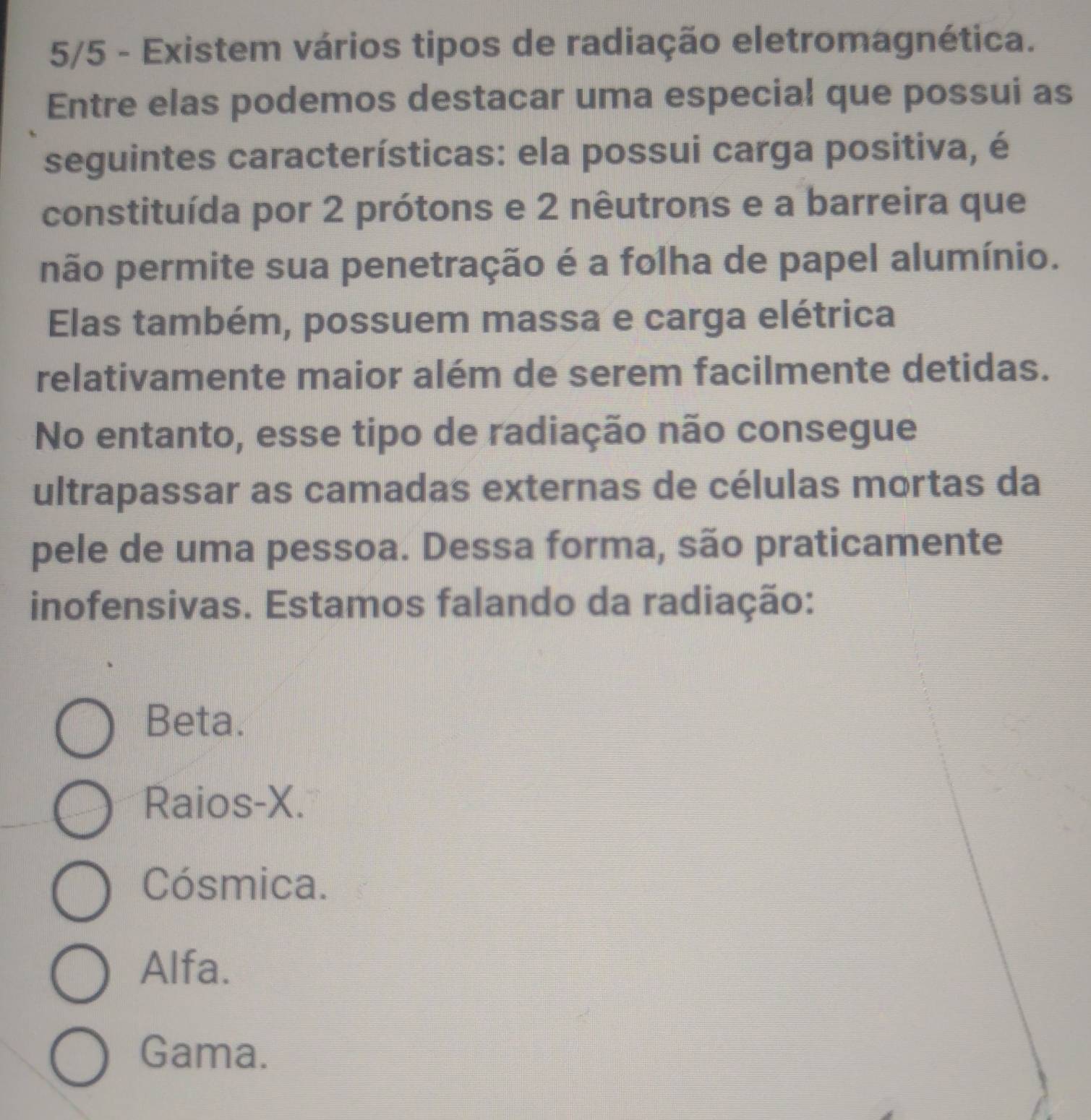 5/5 - Existem vários tipos de radiação eletromagnética.
Entre elas podemos destacar uma especial que possui as
seguintes características: ela possui carga positiva, é
constituída por 2 prótons e 2 nêutrons e a barreira que
não permite sua penetração é a folha de papel alumínio.
Elas também, possuem massa e carga elétrica
relativamente maior além de serem facilmente detidas.
No entanto, esse tipo de radiação não consegue
ultrapassar as camadas externas de células mortas da
pele de uma pessoa. Dessa forma, são praticamente
inofensivas. Estamos falando da radiação:
Beta.
Raios-X.
Cósmica.
Alfa.
Gama.