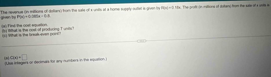 The revenue (in millions of dollars) from the sale of x units at a home supply outlet is given by R(x)=0.18x. The profit (in millions of dollars) from the sale of x units is 
given by P(x)=0.085x-0.8. 
(a) Find the cost equation. 
(b) What is the cost of producing 7 units? 
(c) What is the break-even point? 
(a) C(x)=□
(Use integers or decimals for any numbers in the equation.)