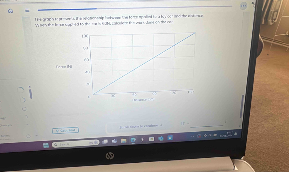 The graph represents the relationship between the force applied to a toy car and the distance. 
When the force applied to the car is 60N, calculate the work done on the car. 
Force (N) 
er ay 
Changes H′=_ 
§ Get a hint Scroll down to continue ↓
141
Kne 6c 
Search