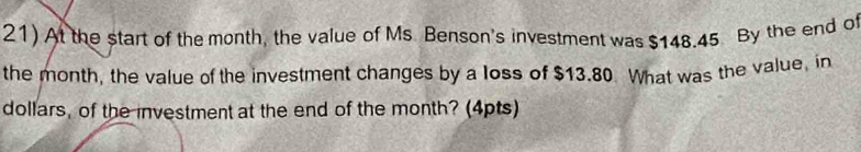 At the start of the month, the value of Ms Benson's investment was $148.45 By the end of 
the month, the value of the investment changes by a loss of $13.80 What was the value, in 
dollars, of the investment at the end of the month? (4pts)