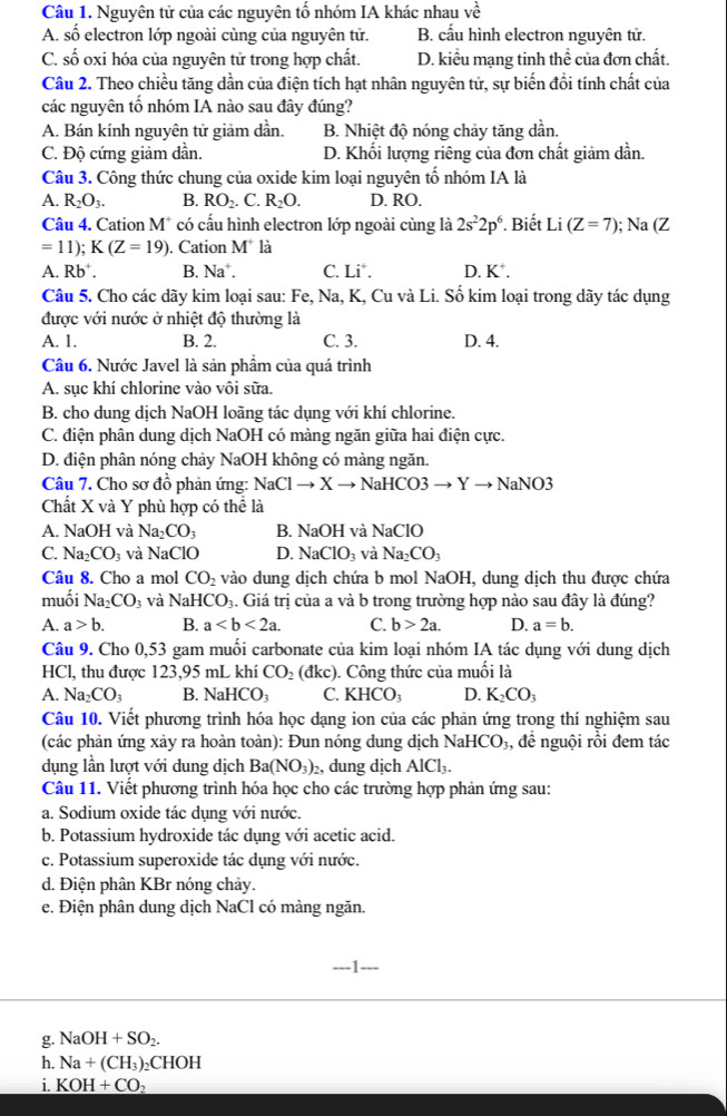 Nguyên tử của các nguyên tố nhóm IA khác nhau vhat e
A. số electron lớp ngoài cùng của nguyên tử. B. cầu hình electron nguyên tử.
C. số oxi hóa của nguyên tử trong hợp chất. D. kiểu mạng tinh thể của đơn chất.
Câu 2. Theo chiều tăng dần của điện tích hạt nhân nguyên tử, sự biến đổi tính chất của
các nguyên tố nhóm IA nào sau đây đúng?
A. Bán kính nguyên tử giảm dần. B. Nhiệt độ nóng chảy tăng dần.
C. Độ cứng giảm dần. D. Khối lượng riêng của đơn chất giảm dần.
Câu 3. Công thức chung của oxide kim loại nguyên tổ nhóm IA là
A. R_2O_3. B. RO_2. C. R_2O. D. RO.
Câu 4. Cation M* có cấu hình electron lớp ngoài cùng là 2s^22p^6 Biết Li (Z=7); Na (Z
=11);K(Z=19). Cation M^+ là
A. Rb . B. Na C. Li^+. D. K^+.
Câu 5. Cho các dãy kim loại sau: Fe, Na, K, Cu và Li. Số kim loại trong dãy tác dụng
được với nước ở nhiệt độ thường là
A. 1. B. 2. C. 3. D. 4.
Câu 6. Nước Javel là sản phẩm của quá trình
A. sục khí chlorine vào vôi sữa.
B. cho dung dịch NaOH loãng tác dụng với khí chlorine.
C. điện phân dung dịch NaOH có màng ngăn giữa hai điện cực.
D. điện phân nóng chảy NaOH không có màng ngăn.
Câu 7. Cho sơ đồ phản ứng: NaClto Xto NaHCO3to Yto NaNO3
Chất X và Y phù hợp có thể là
A. NaOH và Na_2CO_3 B. N a( )H l và NaClO
C. Na_2CO_3 và sqrt(a) ClO D. NaClO_3 và Na_2CO_3
Câu 8. Cho a mol CO_2 vào dung dịch chứa b mol NaOH, dung dịch thu được chứa
muối Na_2CO_3 và NaHCO_3 4. Giá trị của a và b trong trường hợp nào sau đây là đúng?
A. a>b. B. a C. b>2a. D. a=b.
Câu 9. Cho 0,53 gam muối carbonate của kim loại nhóm IA tác dụng với dung dịch
HCl, thu được 123,95 mL khí CO_2 (c kc) ). Công thức của muối là
A. Na_2CO_3 B. NaHCO_3 C. KHCO_3 D. K_2CO_3
Câu 10. Viết phương trình hóa học dạng ion của các phản ứng trong thí nghiệm sau
(các phản ứng xảy ra hoàn toàn): Đun nóng dung dịch NaHCO₃, để nguội rồi đem tác
dụng lần lượt với dung dịch Ba(NO_3) , dung dịch AlCl_3.
Câu 11. Viết phương trình hóa học cho các trường hợp phản ứng sau:
a. Sodium oxide tác dụng với nước.
b. Potassium hydroxide tác dụng với acetic acid.
c. Potassium superoxide tác dụng với nước.
d. Điện phân KBr nóng chảy.
e. Điện phân dung dịch NaCl có màng ngăn.
g. NaOH+SO_2.
h. Na+(CH_3)_2CHOH
i. _ KOH+CO_2