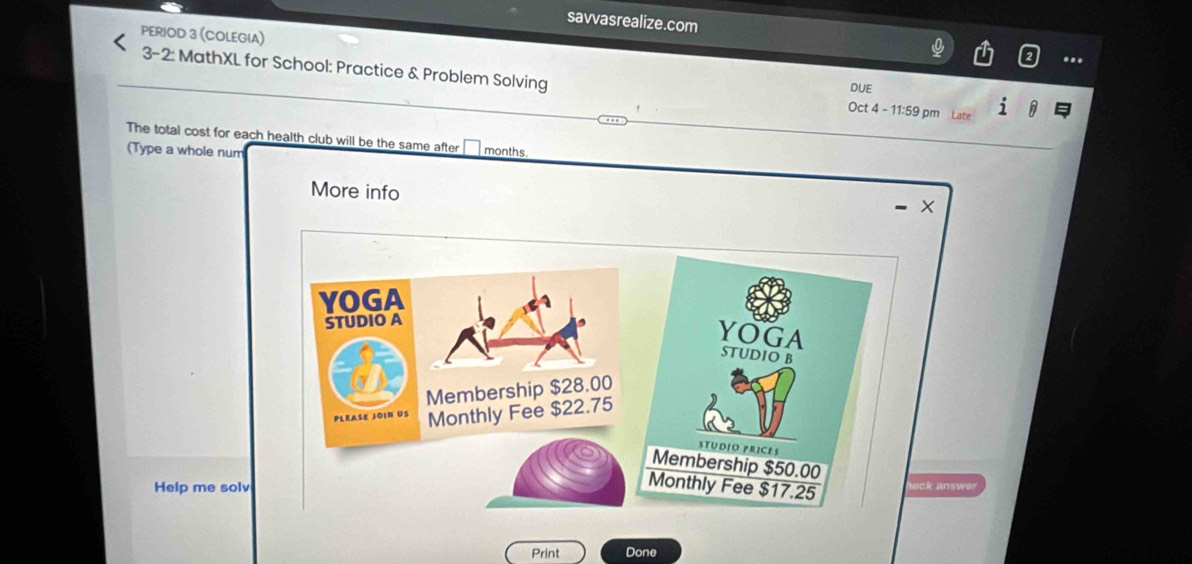 savvasrealize.com 
PERIOD 3 (COLEGIA) 
3-2: MathXL for School: Practice & Problem Solving Oct 4 - 11:59 pm Late 
DUE 
The total cost for each health club will be the same after months
(Type a whole num 
More info 
YOGA 
STUDIO A 
YOGA 
STUDIO B 
Membership $28.00
PLEASE JOIN US Monthly Fee $22.75
STUDIO PRICES 
Membership $50.00
Help me solv 
Monthly Fee $17.25 heck answer 
Print Done