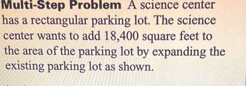 Multi-Step Problem A science center 
has a rectangular parking lot. The science 
center wants to add 18,400 square feet to 
the area of the parking lot by expanding the 
existing parking lot as shown.