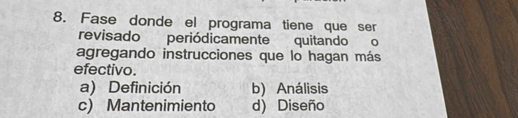 Fase donde el programa tiene que ser
revisado periódicamente quitando o
agregando instrucciones que lo hagan más
efectivo.
a) Definición b) Análisis
c) Mantenimiento d) Diseño