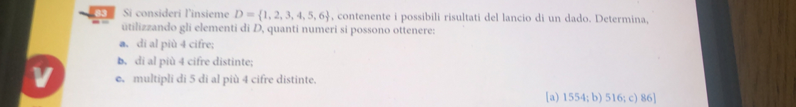 Si consideri l'insieme D= 1,2,3,4,5,6 , contenente i possibili risultati del lancio di un dado. Determina,
ūtilizzando gli elementi di D, quanti numeri si possono ottenere:
a. di al più 4 cifre;
b. di al più 4 cifre distinte;
e. multipli di 5 di al più 4 cifre distinte.
[a) 1554; b) 516; c) 86 ]