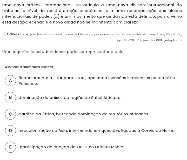 Uma nova ordem internacional se artícula a uma nova divisão internacional do
trabalho, a nível da reestruturação econômica, e a uma recomposição dos blocos
internacionais de poder. [...] é um movimento que ainda não está definido, pois o velho
está desaparecendo e o novo ainda não se manifesta com clareza.
HAESBAERT, R. A. (des)ordem mundial, os novos blocos de poder e o sentido da crise. Revista Terra Livre, São Paulo,
pp. 103-128, n°9 , jun-dez 1991. (Adaptado)
Uma ingerência estadunidense pode ser representada pela
Assinale a afirmativa correta
A financiamento militar para Israel, apoiando invasões israelenses no território
Palestino.
B ) dominação de países da região do Sahel Africano.
C ) partilha da África, buscando dominação de territórios africanos.
D ) neocolonização na Ásia, interferindo em questões ligadas à Coreia do Norte.
E ) participação da criação da OPEP, no Oriente Médio.