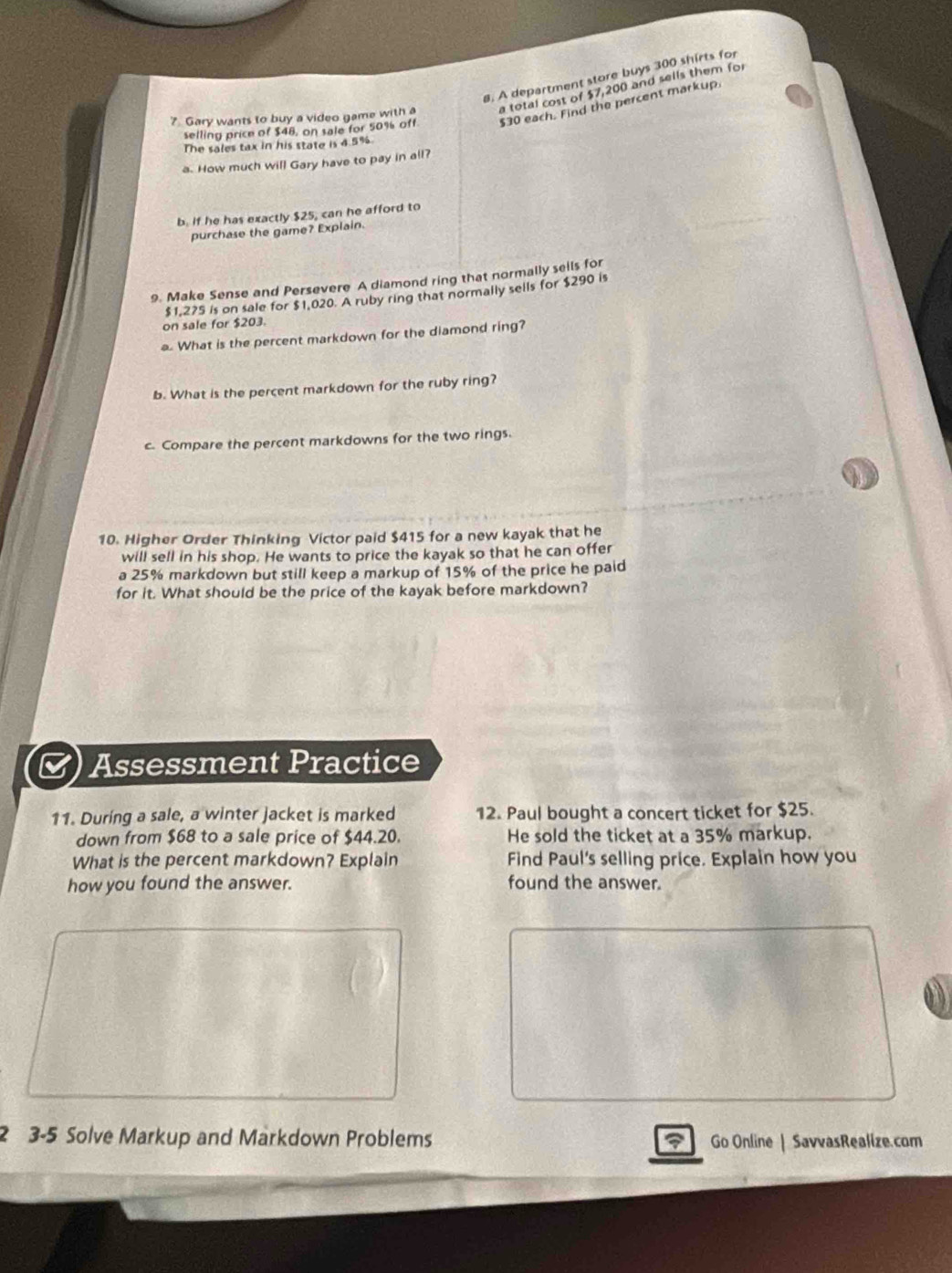 A department store buys 300 shirts for 
7 Gary wants to buy a video game with a a total cost of $7,200 and sells them fo 
selling price of $48, on sale for 50% off $30 each. Find the percent markup. 
The sales tax in his state is 4.5%
a. How much will Gary have to pay in all? 
b. If he has exactly $25, can he afford to 
purchase the game? Explain. 
9. Make Sense and Persevere A diamond ring that normally sells for
$1,275 is on sale for $1,020. A ruby ring that normally sells for $290 is 
on sale for $203. 
What is the percent markdown for the diamond ring? 
b. What is the percent markdown for the ruby ring? 
c. Compare the percent markdowns for the two rings. 
10. Higher Order Thinking Victor paid $415 for a new kayak that he 
will sell in his shop. He wants to price the kayak so that he can offer 
a 25% markdown but still keep a markup of 15% of the price he paid 
for it. What should be the price of the kayak before markdown? 
Assessment Practice 
11. During a sale, a winter jacket is marked 12. Paul bought a concert ticket for $25. 
down from $68 to a sale price of $44.20. He sold the ticket at a 35% markup. 
What is the percent markdown? Explain Find Paul's selling price. Explain how you 
how you found the answer. found the answer. 
2 3-5 Solve Markup and Markdown Problems Go Online | SavvasRealize.com