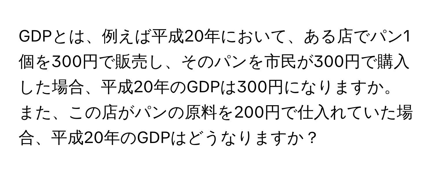 GDPとは、例えば平成20年において、ある店でパン1個を300円で販売し、そのパンを市民が300円で購入した場合、平成20年のGDPは300円になりますか。また、この店がパンの原料を200円で仕入れていた場合、平成20年のGDPはどうなりますか？