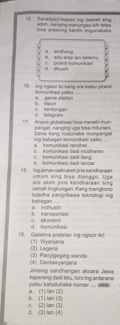 Sanadyan mapan ing daerah sing
adoh, nanging manungsa isih tetep
bisa srawung kanthi migunakake
a. andhong
b. adu arep lan ketemu
c. piranti komunikasi
d， dhuwit
16. Ing ngisor iki kang ora klebu piranti
komunikasi yaiku ....
a. game station
b. tilpun
c. kentongan
d. telegram
17. Anane globalisasi bisa menehi mun-
pangat, nanging uga bisa mitunani.
Dene kang nuduhake munpangat
ing babagan komunikasi yaiku ....
a. komunikasi rendhet
b. komunikasi dadi modheren
c. komunikasi dadi ilang
d. komunikasi dadi lançar
18. Ing jaman saiki akeh jinis kendharaan
umum sing bisa dianggo. Uga
wis akeh jinis kendharaan sing
ramah lingkungan. Kang mangkono
tuladha pangribawa teknologi ing
babagan ....
a. indhustri
b. transportasi
c. ekonomi
d. komunikasi
19. Gatekna pratelan ing ngisor iki!
(1) Wyanjana
(2) Legena
(3) Panyigeging wanda
(4) Dentawyanjana
Jinising sandhangan aksara Jawa
kaperang dadi telu, loro ing antarane
yaiku katuduhake nomer .... ors
a. (1) lan (2)
b. (1) lan (3)
c. (2) lan (3)
d. (3) lan (4)