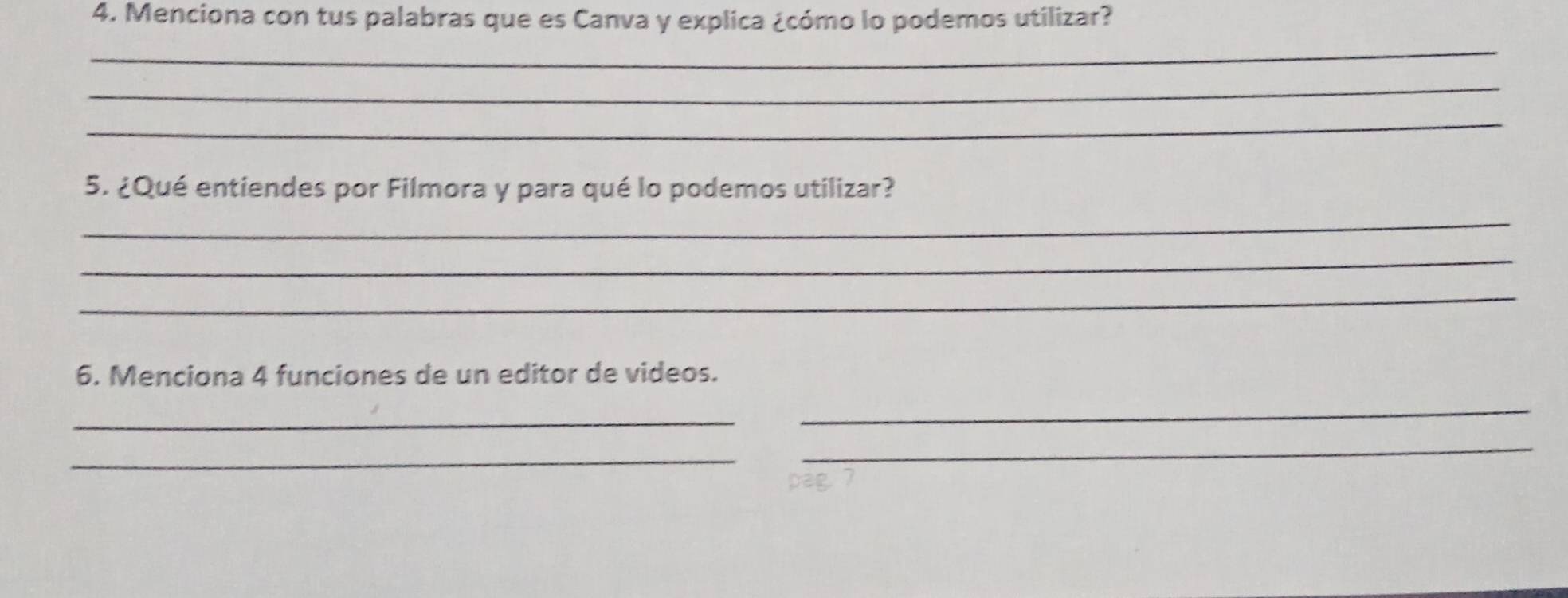 Menciona con tus palabras que es Canva y explica ¿cómo lo podemos utilizar? 
_ 
_ 
_ 
5. ¿Qué entiendes por Filmora y para qué lo podemos utilizar? 
_ 
_ 
_ 
6. Menciona 4 funciones de un editor de videos. 
_ 
_ 
_ 
_