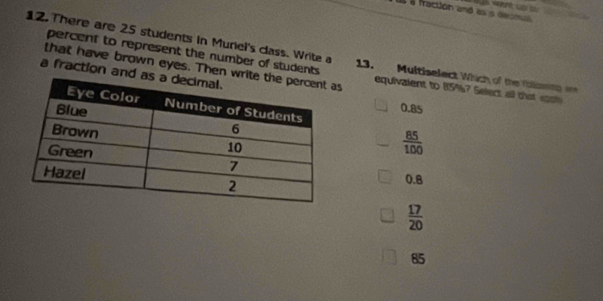 want up 
a fraction and as s decma 
12. There are 25 students in Muriel's class. Write a 13. Multiselect Which of the foiamng are
percent to represent the number of students equivalent to 85%? Select all that spole
a fraction and that have brown eyes. Then ws
0.85
 85/100 
0.8
 17/20 
85