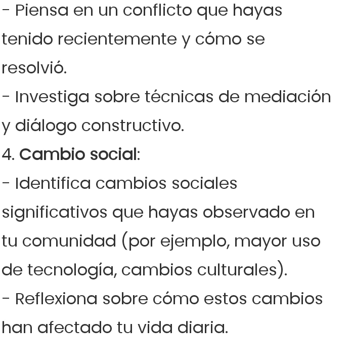 Piensa en un conflicto que hayas 
tenido recientemente y cómo se 
resol vió. 
- Investiga sobre técnicas de mediación 
y diálogo constructivo. 
4. Cambio social: 
- Identifica cambios sociales 
significativos que hayas observado en 
tu comunidad (por ejemplo, mayor uso 
de tecnología, cambios culturales). 
- Reflexiona sobre cómo estos cambios 
han afectado tu vida diaria.