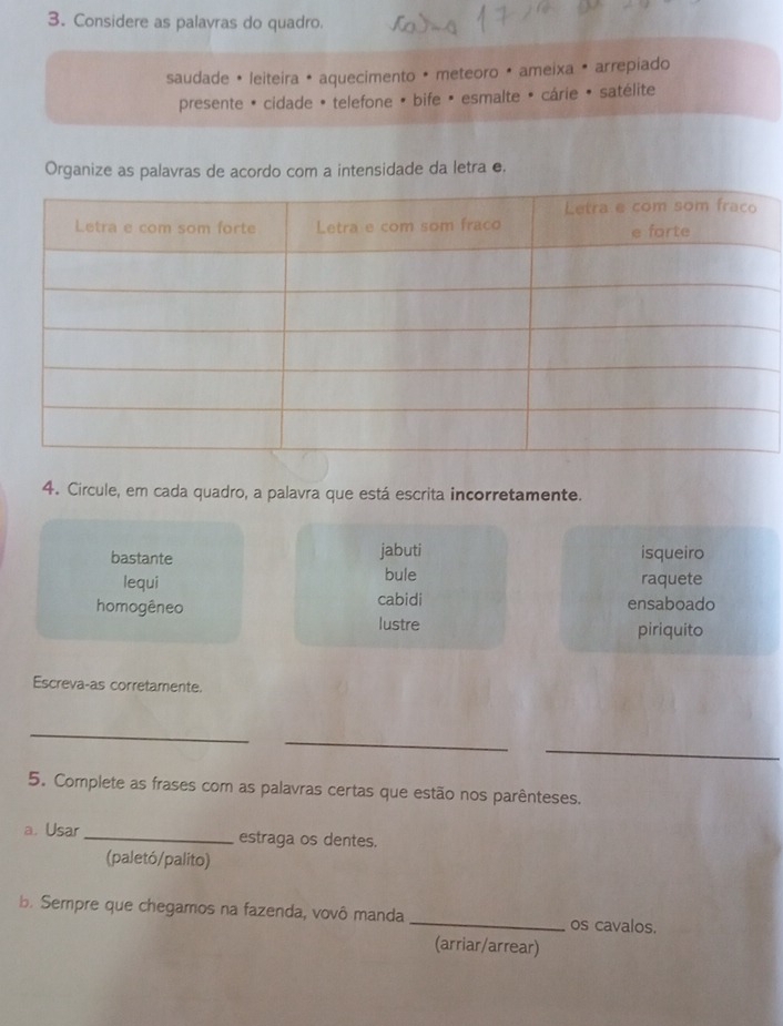 Considere as palavras do quadro.
saudade • leiteira • aquecimento • meteoro • ameixa • arrepiado
presente * cidade * telefone * bife * esmalte é cárie * satélite
Organize as palavras de acordo com a intensidade da letra e.
4. Circule, em cada quadro, a palavra que está escrita incorretamente.
bastante jabuti isqueiro
lequi bule raquete
homogêneo cabidi ensaboado
lustre piriquito
Escreva-as corretamente.
_
_
_
5. Complete as frases com as palavras certas que estão nos parênteses.
a. Usar _estraga os dentes.
(paletó/palito)
b. Sempre que chegamos na fazenda, vovô manda _os cavalos.
(arriar/arrear)