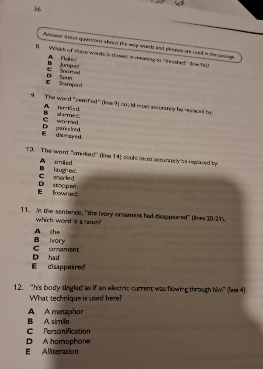 Answer these questions about the way words and phrases are used in the passage.
8. Which of these words is closest in meaning to "thrashed" (line 16)?
A Flailed
B jumped
C Snorted
D Spun
E Stamped
9. The word "petrified" (line 9) could most accurately be replaced by:
A terrified.
B alarmed.
C worried.
D panicked.
E dismayed.
10. The word “smirked” (line 14) could most accurately be replaced by:
A smiled.
B laughed.
C snarled.
D stopped.
E frowned.
11. In the sentence, “the ivory ornament had disappeared” (lines 20-21).
which word is a noun?
A the
B ivory
C ornament
D had
E disappeared
12. “his body tingled as if an electric current was flowing through him” (line 4).
What technique is used here?
A A metaphor
B A simile
C Personification
D A homophone
E Alliteration