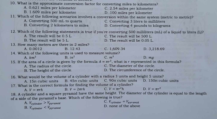 What is the approximate conversion factor for converting miles to kilometers?
A. 0.621 miles per kilometer C. 2.54 miles per kilometer
B. 1.609 miles per kilometer D. 100 miles per kilometer
11. Which of the following scenarios involves a conversion within the same system (metric to metric)?
A. Converting 500 mL to quarts C. Converting 3 liters to milliliters
B. Converting 2 kilometers to miles D. Converting 4 pounds to kilograms
12. Which of the following statements is true if you're converting 500 milliliters (mL) of a liquid to liters (L)?
A. The result will be 0.5 L. C. The result will be 500 L.
B. The result will be 5 L. D. The result will be 0.05 L
13. How many meters are there in 2 miles?
A. 0.0012 B. 12.43 C. 1,609.34 D. 3,218.69
14. Which of the following units is used to measure volume? D. mg
A. km^2 B. in^2 C. m^3
15. If the area of a circle is given by the formula A=π r^2 , what is r represented in this formula?
A. The radius of the circle. C. The diameter of the circle.
B. The height of the circle. D. The circumference of the circle.
16. What would be the volume of a cylinder with a radius 3 units and height 5 units?
A. 15π cubic units B. 45π cubic units C. 90π cubic units D. 150π cubic units
17. What is the correct formula for finding the volume of a cylinder?
A. V=π rh B. V=2π rh C. V=π r^2h D. V=π r^2
18. A cylinder and a square pyramid have the same height. The diameter of the cylinder is equal to the length
of a side of the pyramid's base. Which of the following is true?
A. V_cy 11cm^2 V_pyramid
linder
C. V_cylinder=V_pyramid
B. V_cy linder D x_ ra ud D. none of the above