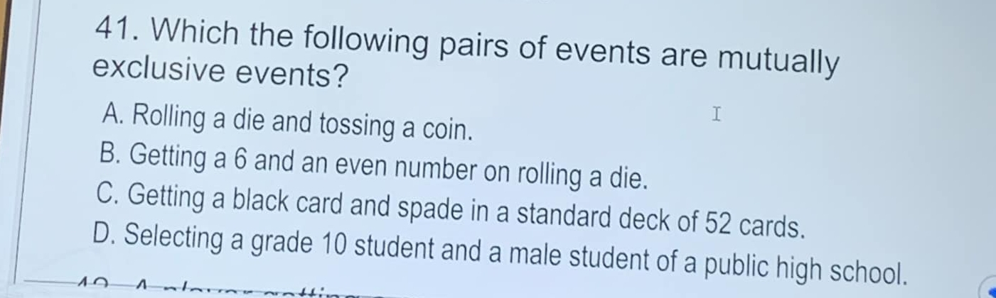 Which the following pairs of events are mutually
exclusive events?
A. Rolling a die and tossing a coin.
B. Getting a 6 and an even number on rolling a die.
C. Getting a black card and spade in a standard deck of 52 cards.
D. Selecting a grade 10 student and a male student of a public high school.