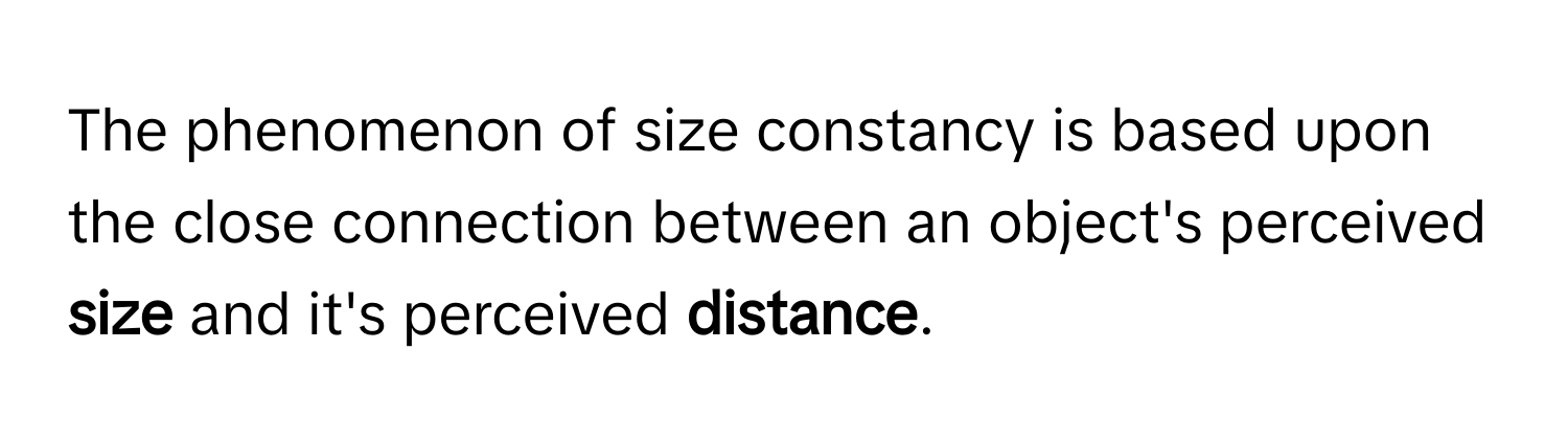 The phenomenon of size constancy is based upon the close connection between an object's perceived **size** and it's perceived **distance**.