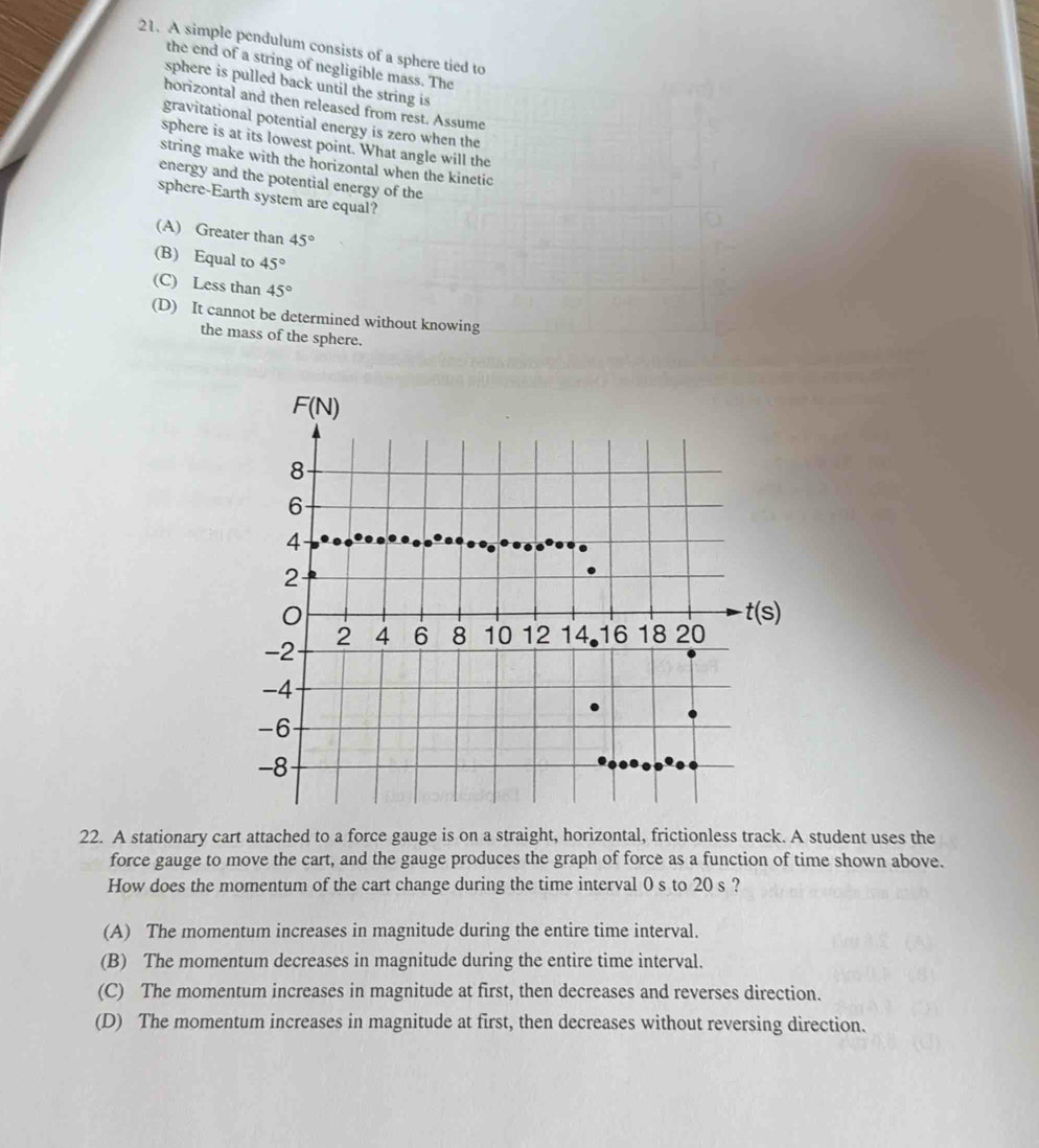 A simple pendulum consists of a sphere tied to
the end of a string of negligible mass. The
sphere is pulled back until the string is
horizontal and then released from rest. Assume
gravitational potential energy is zero when the
sphere is at its lowest point. What angle will the
string make with the horizontal when the kinetic
energy and the potential energy of the
sphere-Earth system are equal?
(A) Greater than 45°
(B) Equal to 45°
(C) Less than 45°
(D) It cannot be determined without knowing
the mass of the sphere.
22. A stationary cart attached to a force gauge is on a straight, horizontal, frictionless track. A student uses the
force gauge to move the cart, and the gauge produces the graph of force as a function of time shown above.
How does the momentum of the cart change during the time interval 0 s to 20 s ?
(A) The momentum increases in magnitude during the entire time interval.
(B) The momentum decreases in magnitude during the entire time interval.
(C) The momentum increases in magnitude at first, then decreases and reverses direction.
(D) The momentum increases in magnitude at first, then decreases without reversing direction.