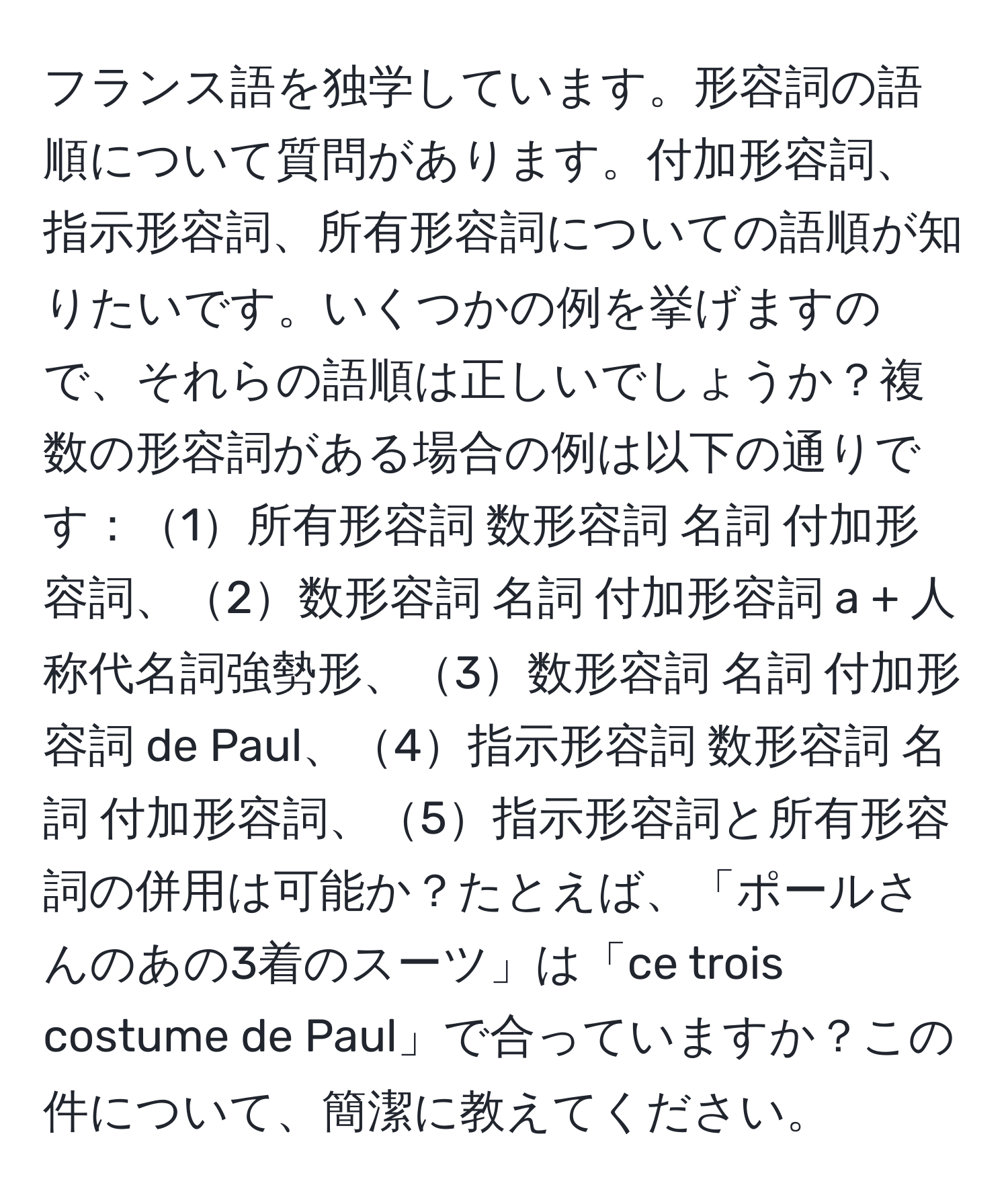 フランス語を独学しています。形容詞の語順について質問があります。付加形容詞、指示形容詞、所有形容詞についての語順が知りたいです。いくつかの例を挙げますので、それらの語順は正しいでしょうか？複数の形容詞がある場合の例は以下の通りです：1所有形容詞 数形容詞 名詞 付加形容詞、2数形容詞 名詞 付加形容詞 a + 人称代名詞強勢形、3数形容詞 名詞 付加形容詞 de Paul、4指示形容詞 数形容詞 名詞 付加形容詞、5指示形容詞と所有形容詞の併用は可能か？たとえば、「ポールさんのあの3着のスーツ」は「ce trois costume de Paul」で合っていますか？この件について、簡潔に教えてください。