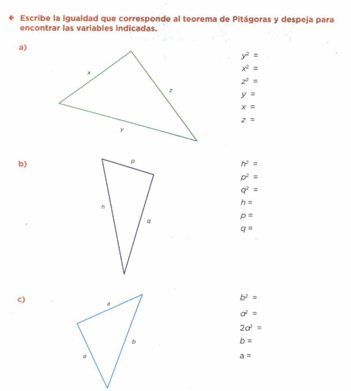 Escribe la igualdad que corresponde al teorema de Pitágoras y despeja para
encontrar las variables indicadas.
a)
y^2=
x^2=
z^2=
y=
x=
z=
b)
h^2=
p^2=
q^2=
h=
p=
q=
c)
b^2=
a^2=
2a^2=
b=
a=