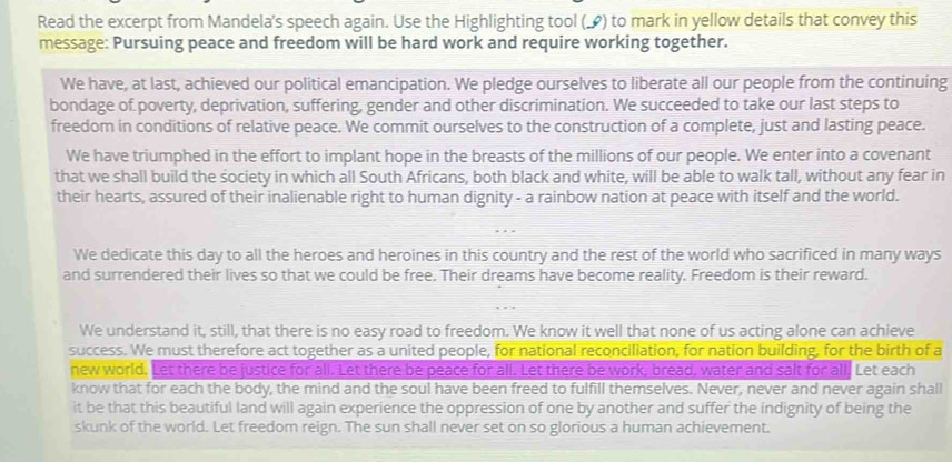 Read the excerpt from Mandela's speech again. Use the Highlighting tool (_) to mark in yellow details that convey this 
message: Pursuing peace and freedom will be hard work and require working together. 
We have, at last, achieved our political emancipation. We pledge ourselves to liberate all our people from the continuing 
bondage of poverty, deprivation, suffering, gender and other discrimination. We succeeded to take our last steps to 
freedom in conditions of relative peace. We commit ourselves to the construction of a complete, just and lasting peace. 
We have triumphed in the effort to implant hope in the breasts of the millions of our people. We enter into a covenant 
that we shall build the society in which all South Africans, both black and white, will be able to walk tall, without any fear in 
their hearts, assured of their inalienable right to human dignity - a rainbow nation at peace with itself and the world. 
We dedicate this day to all the heroes and heroines in this country and the rest of the world who sacrificed in many ways 
and surrendered their lives so that we could be free. Their dreams have become reality. Freedom is their reward. 
We understand it, still, that there is no easy road to freedom. We know it well that none of us acting alone can achieve 
success. We must therefore act together as a united people, for national reconciliation, for nation building, for the birth of a 
new world. Let there be justice for all. Let there be peace for all. Let there be work, bread, water and salt for all, Let each 
know that for each the body, the mind and the soul have been freed to fulfill themselves. Never, never and never again shall 
it be that this beautiful land will again experience the oppression of one by another and suffer the indignity of being the 
skunk of the world. Let freedom reign. The sun shall never set on so glorious a human achievement.