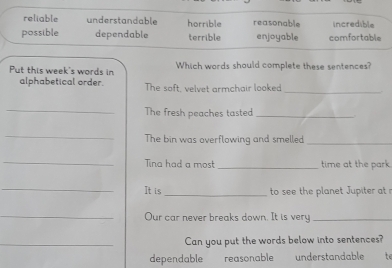 reliable understandable horrible reasonable incredible
possible dependable terrible enjoyable comfortable
Put this week's words in Which words should complete these sentences?
alphabetical order. The soft, velvet armchair looked
_
_
The fresh peaches tasted_
_
The bin was overflowing and smelled_
_Tina had a most _time at the park.
_It is _to see the planet Jupiter at 
_Our car never breaks down. It is very_
_Can you put the words below into sentences?
dependable reasonable understandable te