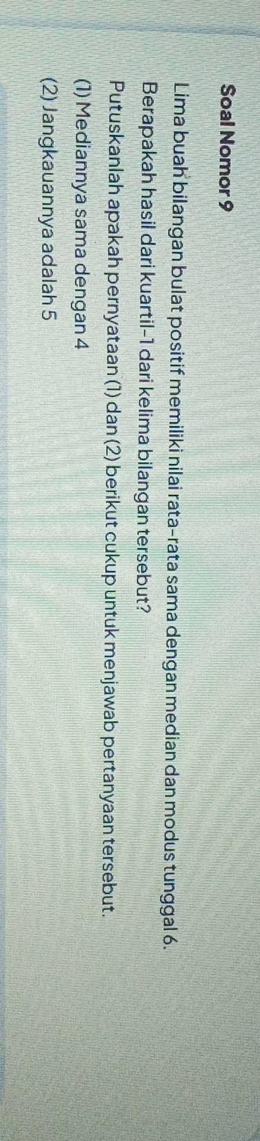 Soal Nomor 9 
Lima buah bilangan bulat positif memiliki nilai rata-rata sama dengan median dan modus tunggal 6. 
Berapakah hasil dari kuartil- 1 dari kelima bilangan tersebut? 
Putuskanlah apakah pernyataan (1) dan (2) berikut cukup untuk menjawab pertanyaan tersebut. 
(1) Mediannya sama dengan 4
(2) Jangkauannya adalah 5