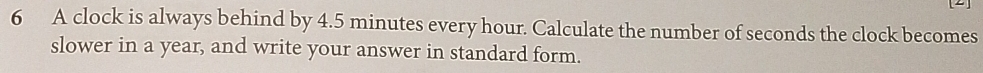 A clock is always behind by 4.5 minutes every hour. Calculate the number of seconds the clock becomes 
slower in a year, and write your answer in standard form.