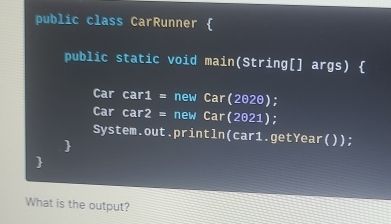 public class CarRunner  
public static void main(String[] args)  
Car car 4 = new Car(2020); 
Car a| r2= * new Car(2021); 
System.out.println(car1.getYear()); 
 
 
What is the output?