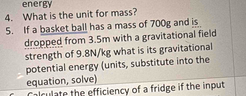 energy 
4. What is the unit for mass? 
5. If a basket ball has a mass of 700g and is 
dropped from 3.5m with a gravitational field 
strength of 9.8N/kg what is its gravitational 
potential energy (units, substitute into the 
equation, solve) 
Calculate the efficiency of a fridge if the input