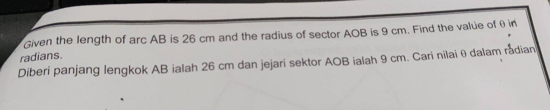 Given the length of arc AB is 26 cm and the radius of sector AOB is 9 cm. Find the value of θ in 
radians. 
Diberi panjang lengkok AB ialah 26 cm dan jejari sektor AOB ialah 9 cm. Cari nilai θ dalam rắdian