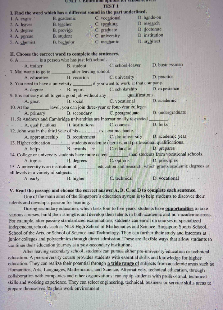 rP 7 Ememon optons for senbor ien
TEST 1
I. Find the word which has a different sound in the part underlined.
1. A. exam B. academic C. vocational D. hands-on
2. A. leaver B. teacher C. speaking D. research
3. A. degree B. provide C. graduate D. doctorate
4. A. pursue B. student C. university D. institution
5. A. chemist B. bachelor C. meghanic D. arghitect
II. Choose the correct word to complete the sentences.
6. A_ is a person who has just left school.
A. trainer B. student C. school-leaver D. businessman
7. Mai wants to go to _after leaving school.
A. education B. vocation C. university D. practice
8. You need to have a university_ if you want to work at that company.
A. degree B. report C. scholarship D. experience
9. It is not easy at all to get a good job without any _qualifications.
A. great B. social C. vocational D. academic
10. At the _level, you can join three-year or four-year colleges.
A. primary B. secondary C. postgraduate D. undergraduate
11. St Andrews and Cambridge universities are internationally respected __.
A. qualifications B. institutions C. courses D. links
12. John was in the third year of his_ as a car mechanic.
A. apprenticeship B. requirement C. pre-universify D. academic year
13. Higher education _students academic degrees, and professional qualifications.
A. helps B. awards C. educates D. prepares
14. College or university students have more career _than students from vocational schools.
A. topics B. degrees C. options D. principles
15. A university is an institution of_ education and research, which grants academic degrees at
all levels in a variety of subjects.
A. early B. higher C. technical D. vocational
V. Read the passage and choose the correct answer A, B, C, or D to complete each sentence.
One of the main aims of the Singapore's education system is to help students to discover their
talents and develop a passion for learning.
During secondary education, which lasts four to five years, students have opportunities to take
various courses, build their strengths and develop their talents in both academic and non-academic areas.
For example, after passing standardized examinations, students can enroll on courses in specialized
independent schools such as NUS High School of Mathematics and Science, Singapore Sports School,
School of the Arts, or School of Science and Technology. They can further their study and interests at
junior colleges and polytechnics through direct admission. These are flexible ways that allow students to
continue their éducation journey at a post-secondary institution.
After leaving secondary school, students can pursue either pre-university education or technical
education. A pre-university course provides students with essential skills and knowledge for higher
education. They can realize their potential through a wide range of subjects from academic areas such as
Humanities, Arts, Languages, Mathematics, and Science. Alternatively, technical education, through
collaboration with companies and other organizations, can equip students with professional, technical
skills and working experience. They can select engineering, technical, business or service skills areas to
prepare themselves for their work environment.