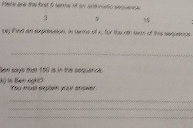 Here are the first 5 terms of an arithmeltic sequenc 



(a) Find an expression, in terms of n, for the rtnterm of this senuencs 
_ 
Sen says that 150 is in the sequence. 
(b) is Ben right? 
You must explain your anewer 
_ 
_ 
_