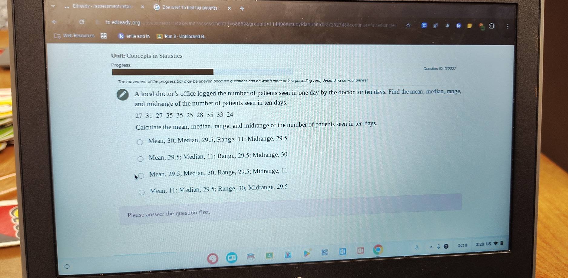 Edready - /assessment/retal Zoe went to bed her parents i
tx.edready.org ment;retakeUnit?assessmentid=68859&groupid=114406&studyPlanUnitid=27252748&continue=false&singl
Web Resources kenile and in Run 3 - Unblocked G...
Unit: Concepts in Statistics
Progress: Question ID: 130327
The movement of the progress bar may be uneven because questions can be worth more or less (including zero) depending on your answer
A local doctor’s office logged the number of patients seen in one day by the doctor for ten days. Find the mean, median, range,
and midrange of the number of patients seen in ten days.
27 31 27 35 35 25 28 35 33 24
Calculate the mean, median, range, and midrange of the number of patients seen in ten days.
Mean, 30; Median, 29.5; Range, 11; Midrange, 29.5
Mean, 29.5; Median, 11; Range, 29.5; Midrange, 30
Mean, 29.5; Median, 30; Range, 29.5; Midrange, 1l
Mean, 11; Median, 29.5; Range, 30; Midrange, 29.5
a
Please answer the question first
Oct 8 3:28 US