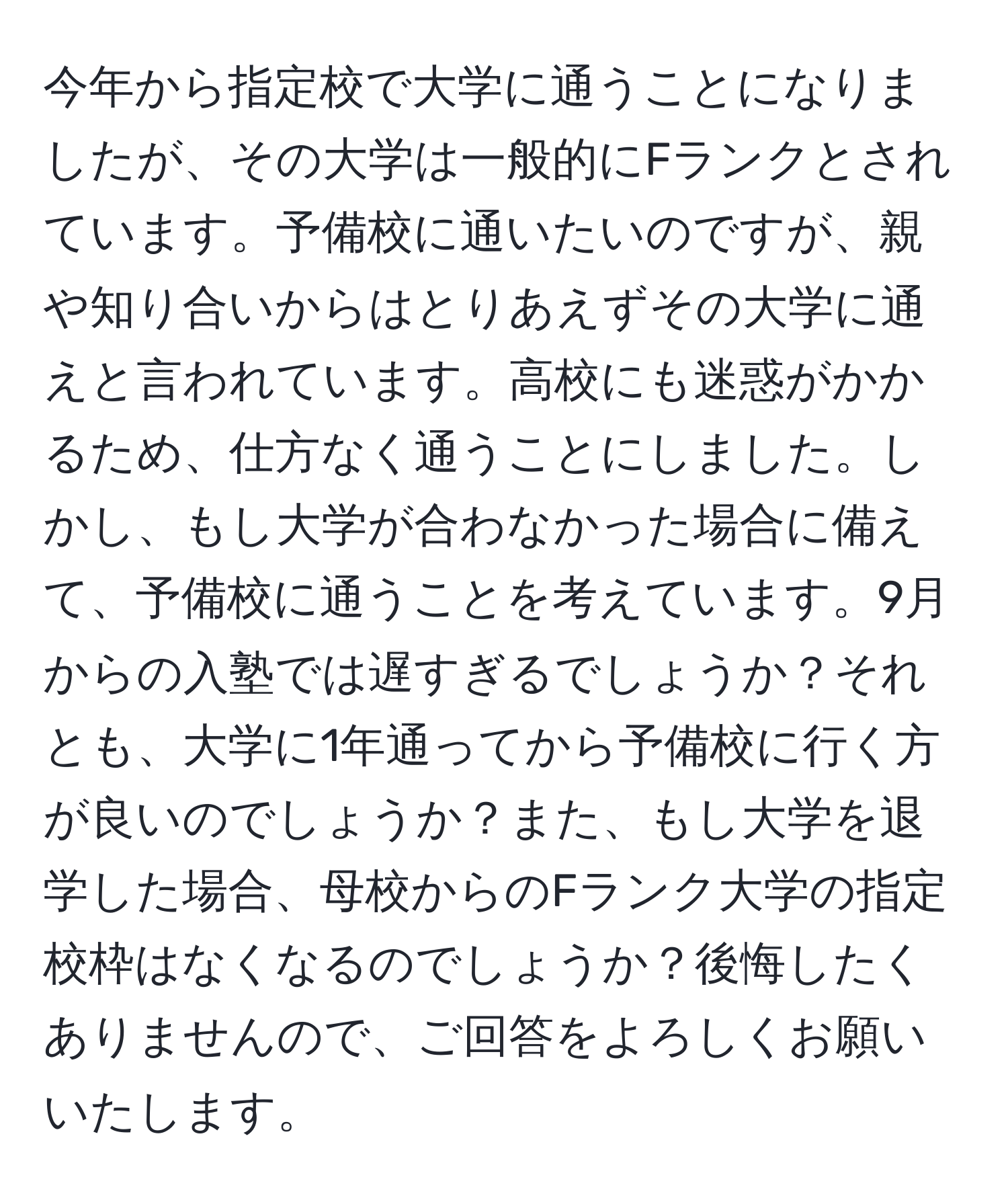 今年から指定校で大学に通うことになりましたが、その大学は一般的にFランクとされています。予備校に通いたいのですが、親や知り合いからはとりあえずその大学に通えと言われています。高校にも迷惑がかかるため、仕方なく通うことにしました。しかし、もし大学が合わなかった場合に備えて、予備校に通うことを考えています。9月からの入塾では遅すぎるでしょうか？それとも、大学に1年通ってから予備校に行く方が良いのでしょうか？また、もし大学を退学した場合、母校からのFランク大学の指定校枠はなくなるのでしょうか？後悔したくありませんので、ご回答をよろしくお願いいたします。