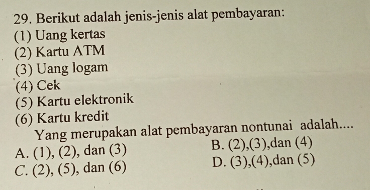 Berikut adalah jenis-jenis alat pembayaran:
(1) Uang kertas
(2) Kartu ATM
(3) Uang logam
(4) Cek
(5) Kartu elektronik
(6) Kartu kredit
Yang merupakan alat pembayaran nontunai adalah....
A. (1), (2), dan (3) B. (2),(3) ,dan (4)
D. (3) A
C. (2), (5), , dan (6) ,dan (5)