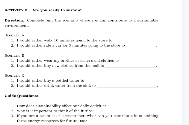 ACTIVITY 3: Are you ready to sustain? 
Direction: Complete only the scenario where you can contribute to a sustainable 
environment. 
Scenario A 
1. I would rather walk 10 minutes going to the store to _. 
2. I would rather ride a car for 5 minutes going to the store to_ 
Scenario B 
1. I would rather wear my brother or sister’s old clothes to_ 
2. I would rather buy new clothes from the mall to _. 
Scenario C 
1. I would rather buy a bottled water to_ 
2. I would rather drink water from the sink to_ 
_. 
Guide Questions: 
1. How does sustainability affect our daily activities? 
2. Why is it important to think of the future? 
3. If you are a scientist or a researcher, what can you contribute in sustaining 
these energy resources for future use?