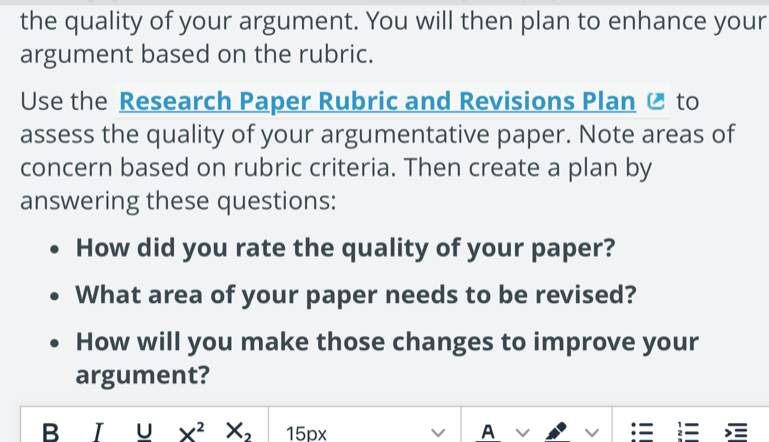 the quality of your argument. You will then plan to enhance your 
argument based on the rubric. 
Use the Research Paper Rubric and Revisions Plan Ø to 
assess the quality of your argumentative paper. Note areas of 
concern based on rubric criteria. Then create a plan by 
answering these questions: 
How did you rate the quality of your paper? 
What area of your paper needs to be revised? 
How will you make those changes to improve your 
argument? 
B I U X^2X_2 15px V A