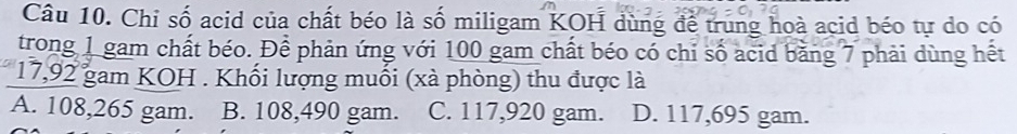 Chi số acid của chất béo là số miligam KOH dùng để trung hoà acid béo tự do có
trong 1 gam chất béo. Để phản ứng với 100 gam chất béo có chỉ số acid bằng 7 phải dùng hết
17,92 gam KOH . Khối lượng muối (xà phòng) thu được là
A. 108,265 gam. B. 108,490 gam. C. 117,920 gam. D. 117,695 gam.