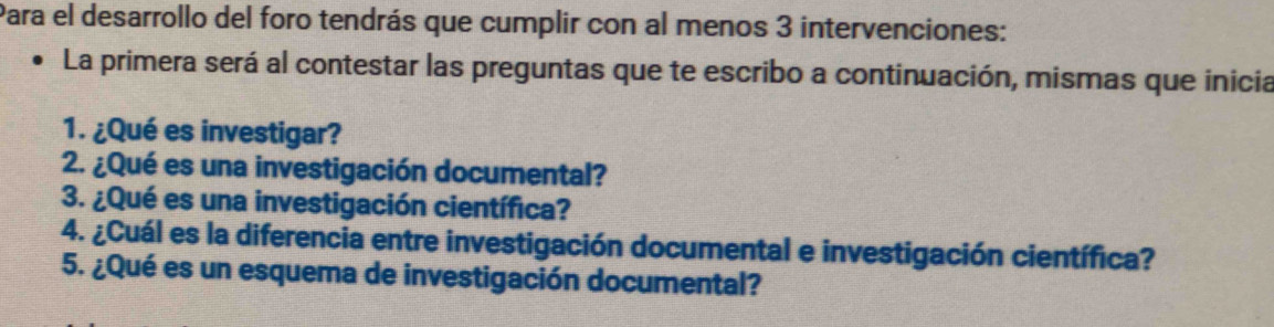 Para el desarrollo del foro tendrás que cumplir con al menos 3 intervenciones: 
La primera será al contestar las preguntas que te escribo a continuación, mismas que inicia 
1. ¿Qué es investigar? 
2. ¿Qué es una investigación documental? 
3. ¿Qué es una investigación científica? 
4. ¿Cuál es la diferencia entre investigación documental e investigación científica? 
5. ¿Qué es un esquema de investigación documental?