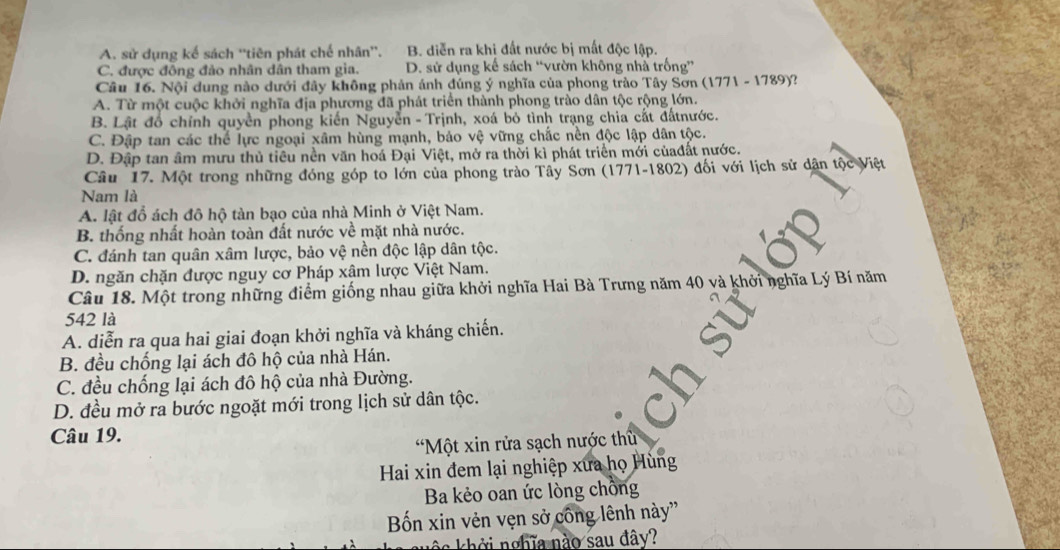 A. sử dụng kế sách ''tiên phát chế nhân''. B. diễn ra khi đất nước bị mất độc lập.
C. được đông đảo nhân dân tham gia. D. sử dụng kế sách “vườn không nhà trống”
Câu 16. Nội dung nào dưới đây không phản ánh đúng ý nghĩa của phong trào Tây Sơn (1771-1789) a
A. Từ một cuộc khởi nghĩa địa phương đã phát triển thành phong trào dân tộc rộng lớn.
B. Lật đổ chính quyền phong kiến Nguyễn - Trịnh, xoá bỏ tình trạng chia cất đấtnước.
C. Đập tan các thể lực ngoại xâm hùng mạnh, bảo vệ vững chắc nền độc lập dân tộc.
D. Đập tan âm mưu thủ tiêu nền văn hoá Đại Việt, mở ra thời kì phát triển mới củađất nước.
Câu 17. Một trong những đóng góp to lớn của phong trào Tây Sơn (1771) -1802 2) đối với lịch sử dân tộc Việt
Nam là
A. lật đồ ách đô hộ tàn bạo của nhà Minh ở Việt Nam.
B. thống nhất hoàn toàn đất nước về mặt nhà nước.
C. đánh tan quân xâm lược, bảo vệ nền độc lập dân tộc.
D. ngăn chặn được nguy cơ Pháp xâm lược Việt Nam.
Câu 18. Một trong những điểm giống nhau giữa khởi nghĩa Hai Bà Trưng năm 40 và khởi nghĩa Lý Bí năm
542 là
A. diễn ra qua hai giai đoạn khởi nghĩa và kháng chiến.
B. đều chống lại ách đô hộ của nhà Hán.
C. đều chống lại ách đô hộ của nhà Đường.
D. đều mở ra bước ngoặt mới trong lịch sử dân tộc.
Câu 19.
*Một xin rửa sạch nước thủ
Hai xin đem lại nghiệp xưa họ Hùng
Ba kẻo oan ức lòng chông
Bốn xin vẻn vẹn sở công lênh này''
no khởi nghĩa nào sau đây?