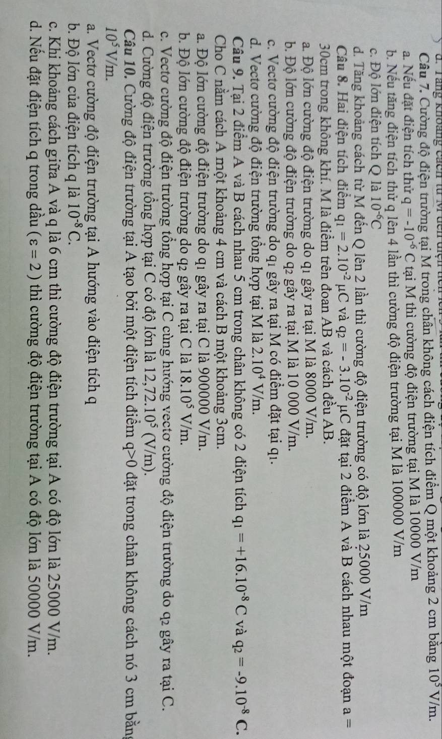 Tang khoảng cách từ M đcn điệh tể
Câu 7. Cường độ điện trường tại M trong chân không cách điện tích điểm Q một khoảng 2 cm bằng 10^5V/m.
a. Nếu đặt điện tích thử q=-10^(-6)C tại M thì cường độ điện trường tại M là 10000 V/m
b. Nếu tăng điện tích thử q lên 4 lần thì cường độ điện trường tại M là 100000 V/m
c. Độ lớn điện tích Q là 10^(-6)C
d. Tăng khoảng cách từ M đến Q lên 2 lần thì cường độ điện trường có độ lớn là 25000 V/m
Câu 8. Hai điện tích điểm q_1=2.10^(-2)mu C và q_2=-3.10^(-2)mu C đặt tại 2 điểm A và B cách nhau một đoạn a=
30cm trong không khí. M là điểm trên đoan AB và cách đều AB.
a. Độ lớn cường độ điện trường do q1 gây ra tại M là 8000 V/m.
b. Độ lớn cường độ điện trường do q2 gây ra tại M là 10 000 V/m.
c. Vectơ cường độ điện trường do q1 gây ra tại M có điểm đặt tại q1.
d. Vectơ cường độ điện trường tổng hợp tại M là 2.10^4V/m.
Câu 9. Tại 2 điểm A và B cách nhau 5 cm trong chân không có 2 điện tích q_1=+16.10^(-8)C và q_2=-9.10^(-8)C.
Cho C nằm cách A một khoảng 4 cm và cách B một khoảng 3cm.
a. Độ lớn cường độ điện trường do q1 gây ra tại C là 900000 V/m.
b. Độ lớn cường độ điện trường do q2 gây ra tại C là 18.10^5V/m.
c. Vectơ cường độ điện trường tổng hợp tại C cùng hướng vectơ cường độ điện trường do q2 gây ra tại C.
d. Cường độ điện trường tổng hợp tại C có độ lớn là 12,72.10^5 (V/m).
Câu 10. Cường độ điện trường tại A tạo bởi một điện tích điểm q>0 đặt trong chân không cách nó 3 cm bằng
10^5V/m.
a. Vectơ cường độ điện trường tại A hướng vào điện tích q
b. Độ lớn của điện tích q là 10^(-8)C.
c. Khi khoảng cách giữa A và q là 6 cm thì cường độ điện trường tại A có độ lớn là 25000 V/m.
d. Nếu đặt điện tích q trong dầu (varepsilon =2) thì cường độ điện trường tại A có độ lớn là 50000 V/m.