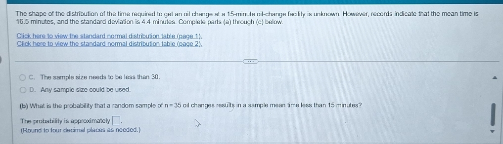 The shape of the distribution of the time required to get an oil change at a 15-minute oil-change facility is unknown. However, records indicate that the mean time is
16.5 minutes, and the standard deviation is 4.4 minutes. Complete parts (a) through (c) below.
Click here to view the standard normal distribution table (page 1).
Click here to view the standard normal distribution table (page 2).
C. The sample size needs to be less than 30.
D. Any sample size could be used.
(b) What is the probability that a random sample of n=35 oil changes results in a sample mean time less than 15 minutes?
The probability is approximately □ . 
(Round to four decimal places as needed.)