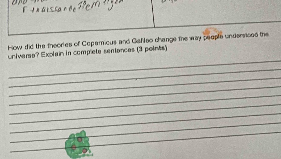 How did the theories of Copernicus and Galileo change the way people understood the 
_ 
universe? Explain in complete sentences (3 points) 
_ 
_ 
_ 
_ 
_ 
_ 
_ 
_ 
_