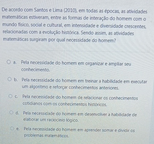 De acordo com Santos e Lima (2010), em todas as épocas, as atividades
matemáticas estiveram, entre as formas de interação do homem com o
mundo físico, social e cultural, em intensidade e diversidade crescentes,
relacionadas com a evolução histórica. Sendo assim, as atividades
matemáticas surgiram por qual necessidade do homem?
a. Pela necessidade do homem em organizar e ampliar seu
conhecimento.
b. Pela necessidade do homem em treinar a habilidade em executar
um algoritmo e reforçar conhecimentos anteriores.
c. Pela necessidade do homem de relacionar os conhecimentos
cotidianos com os conhecimentos históricos.
d. Pela necessidade do homem em desenvolver a habilidade de
elaborar um raciocínio lógico.
e. Pela necessidade do homem em aprender somar e dividir os
problemas matemáticos.