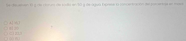 Se disuelven 10 g de cloruro de sodio en 50 g de agua. Exprese la concentración del porcentaje en masa:
A) 16, 7
B) 20
C) 22,3
D) 15, 1